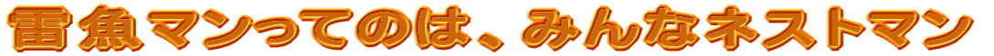 雷魚マンってのは、みんなネストマン